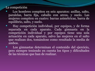 La competición       Los hombres compiten en seis aparatos: anillas, salto, paralelas, barra fija, caballo con arcos, y suelo. Las mujeres compiten en cuatro: barras asimétricas, barra de equilibrio, salto, y suelo.       Hay competición individual, por equipos, y de forma separada en cada aparato. Cada gimnasta en la competición individual y por equipos tiene una sola actuación en cada aparato, salvo las mujeres en el salto que realizan dos, tomándose como resultado la media de ambos.       Los gimnastas determinan el contenido del ejercicio, pero siempre teniendo en cuenta los tipos y dificultades de las técnicas que han de realizar. 