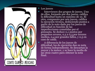 Los jueces       Intervienen dos grupos de jueces. Uno de ellos, formado por dos jueces, califica la dificultad hasta un máximo de 10. El otro, compuesto por seis jueces, califica la ejecución técnica, deduciendo puntos a partir de la nota dada por los jueces de dificultad en función de las imperfecciones cometidas por el gimnasta. Se deduce 0,1 puntos por pequeños errores, 0,2 a 0,3 por errores medios, 0,4 por grandes fallos, y 0,5 en caso de caída.       A diferencia de los jueces de dificultad, los de ejecución dan su nota de forma independiente. Se descartan la mayor y la menor, y se hace la media de las otras cuatro para obtener la nota final. 