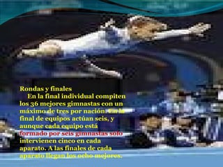 Rondas y finales       En la final individual compiten los 36 mejores gimnastas con un máximo de tres por nación. En la final de equipos actúan seis, y aunque cada equipo está  formado por seis gimnastas sólo  intervienen cinco en cada aparato. A las finales de cada aparato llegan los ocho mejores. 