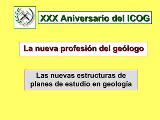 XXX Aniversario del ICOG La nueva profesión del geólogo Las nuevas estructuras de planes de estudio en geología 