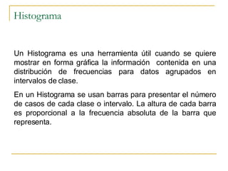 Histograma Un Histograma es una herramienta útil cuando se quiere mostrar en forma gráfica la información  contenida en una distribución de frecuencias para datos agrupados en intervalos de clase. En un Histograma se usan barras para presentar el número de casos de cada clase o intervalo. La altura de cada barra es proporcional a la frecuencia absoluta de la barra que representa. 