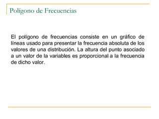 Polígono de Frecuencias El polígono de frecuencias consiste en un gráfico de líneas usado para presentar la frecuencia absoluta de los valores de una distribución. La altura del punto asociado a un valor de la variables es proporcional a la frecuencia de dicho valor. 