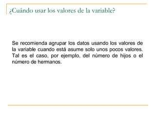 ¿Cuándo usar los valores de la variable? Se recomienda agrupar los datos usando los valores de la variable cuando está asume solo unos pocos valores. Tal es el caso, por ejemplo, del número de hijos o el número de hermanos. 