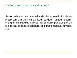 ¿Cuándo usar intervalos de clase? Se recomienda usar intervalos de clase cuando los datos presentan una gran variabilidad, es decir, pueden asumir una gran cantidad de valores. Tal es caso, por ejemplo, de la edades, el peso, la estatura, el ingreso mensual familiar, etc. 