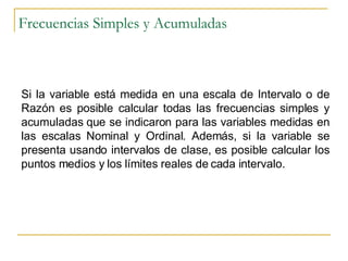 Frecuencias Simples y Acumuladas Si la variable está medida en una escala de Intervalo o de Razón es posible calcular todas las frecuencias simples y acumuladas que se indicaron para las variables medidas en las escalas Nominal y Ordinal. Además, si la variable se presenta usando intervalos de clase, es posible calcular los puntos medios y los límites reales de cada intervalo. 