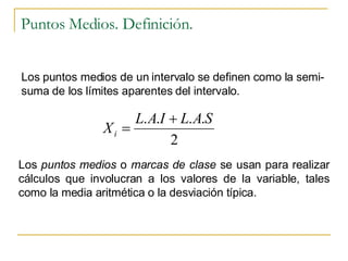 Puntos Medios. Definición. Los puntos medios de un intervalo se definen como la semi-suma de los límites aparentes del intervalo. Los  puntos medios  o  marcas de clase  se usan para realizar cálculos que involucran a los valores de la variable, tales como la media aritmética o la desviación típica. 