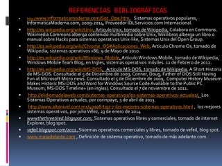 REFERENCIAS BIBLIOGRÁFICAS
 http://www.informaticamoderna.com/Sist_Ope.htm, Sistemas operativos populares,
InformaticaModerna.com, 2009-2014, Proveedor IDLServicios.com Internacional.
 http://es.wikipedia.org/wiki/Unix, Articulo Unix, tomado de Wikipedia, Colabora en Commons.
Wikimedia Commons alberga contenido multimedia sobre Unix, Wikilibros alberga un libro o
manual sobre Hacks para sistemas operativos Unix-like, Sistemas Unix del Open Group.
 http://es.wikipedia.org/wiki/Chrome_OS#Aplicaciones_Web, Articulo Chrome Os, tomado de
Wikipedia, sistemas operativos x86, 9 de Mayo de 2010.
 http://es.wikipedia.org/wiki/Windows_Mobile, Articulo Windows Mobile, tomado de Wikipedia,
Windows Mobile Team Blog, en Ingles, sistemas operativos móviles. 12 de Febrero de 2012.
 http://es.wikipedia.org/wiki/MS-DOS, Articulo MS-DOS, tomado de Wikipedia, A Short Historia
de MS-DOS. Consultado el 5 de Diciembre de 2009, Conner, Doug, Father of DOS Still Having
Fun at Microsoft Micro news. Consultado el 5 de Diciembre de 2009, Computer History Museum
Makes Historic MS-DOS and Word for Windows Source Code Available to the Public PC
Museum, MS-DOS Timeline» (en ingles). Consultado el 7 de noviembre de 2011.
 http://elidiomadelaweb.com/sistemas-operativos/los-sistemas-operativos-actuales/, Los
Sistemas Operativos actuales, por corinpaye, 3 de abril de 2013.
 http://www.altonivel.com.mx/40508-top-7-los-mejores-sistemas-operativos.html , los mejores
sistemas operativos, por julioVélez, 23 de enero de 2014
 wwwthethreetired.blogspot.com, Sistemas operativos libres y comerciales, tomado de internet
Explorer, blog spot.
 vefeil.blogspot.com/2011 ,Sistemas operativos comerciales y libres, tomado de vefeil, blog spot.
 www.masadelante.com , Definición de sistema operativo, tomado de más adelante.com.
 