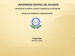 UNIVERSIDAD CENTRAL DEL ECUADOR
FACULTAD DE FILOSOFIA, LETRAS Y CIENCIAS DE LA EDUCACION
ESCUELA DE COMERCIO Y ADMINISTRACION
Integrantes:
Moreno Sofía
 