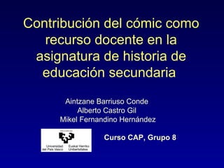 Contribución del cómic como
recurso docente en la
asignatura de historia de
educación secundaria
Aintzane Barriuso Conde
Alberto Castro Gil
Mikel Fernandino Hernández
Curso CAP, Grupo 8
 