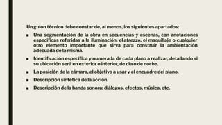 Un guion técnico debe constar de, al menos, los siguientes apartados:
■ Una segmentación de la obra en secuencias y escenas, con anotaciones
especíﬁcas referidas a la iluminación, el atrezzo, el maquillaje o cualquier
otro elemento importante que sirva para construir la ambientación
adecuada de la misma.
■ Identiﬁcación especíﬁca y numerada de cada plano a realizar, detallando si
su ubicación será en exterior o interior, de día o de noche.
■ La posición de la cámara, el objetivo a usar y el encuadre del plano.
■ Descripción sintética de la acción.
■ Descripción de la banda sonora: diálogos, efectos, música, etc.
 