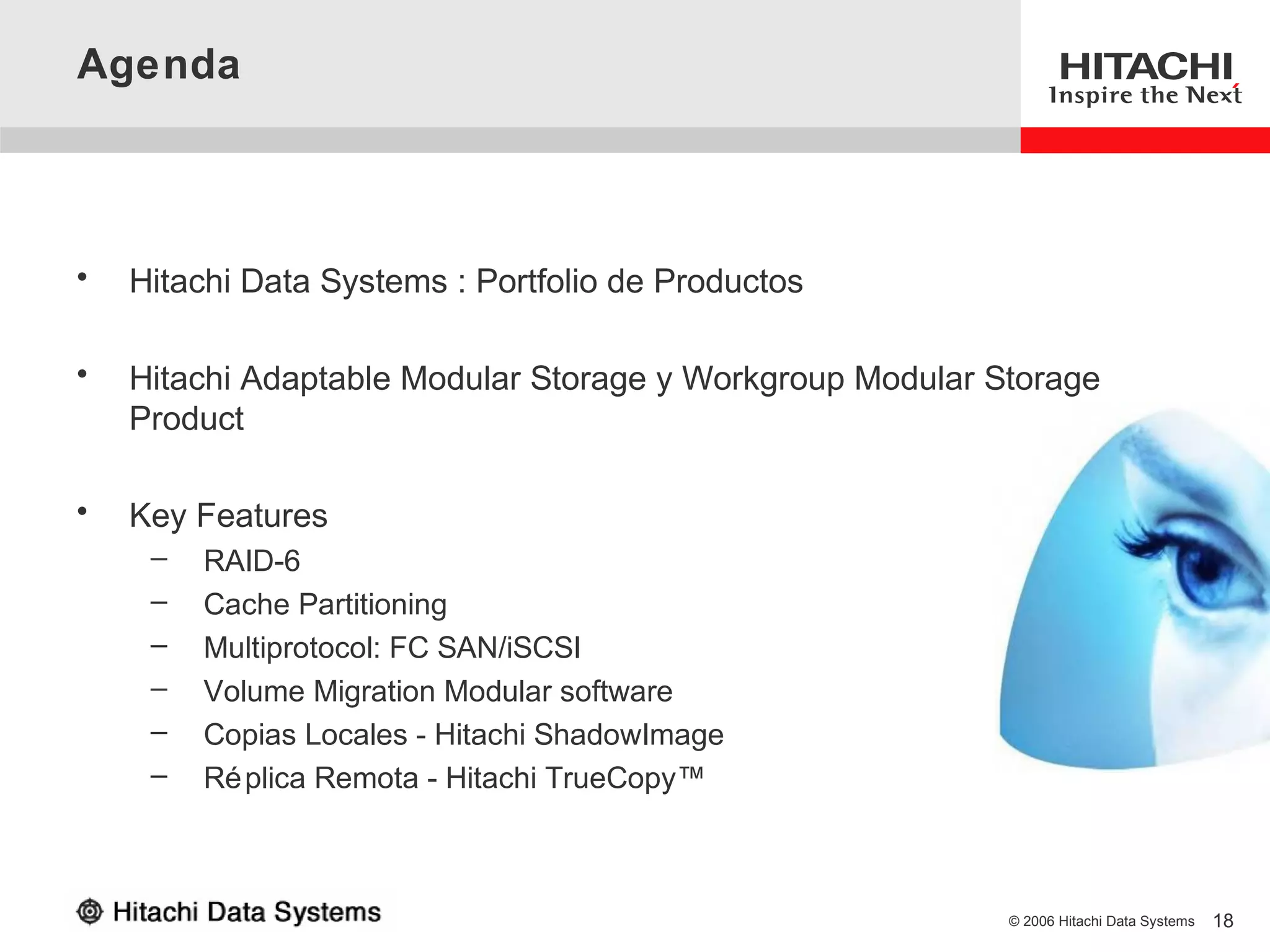 Agenda



•   Hitachi Data Systems : Portfolio de Productos

•   Hitachi Adaptable Modular Storage y Workgroup Modular Storage
    Product

•   Key Features
     –   RAID-6
     –   Cache Partitioning
     –   Multiprotocol: FC SAN/iSCSI
     –   Volume Migration Modular software
     –   Copias Locales - Hitachi ShadowImage
     –   Ré plica Remota - Hitachi TrueCopy™



                                                           © 2006 Hitachi Data Systems   18
 