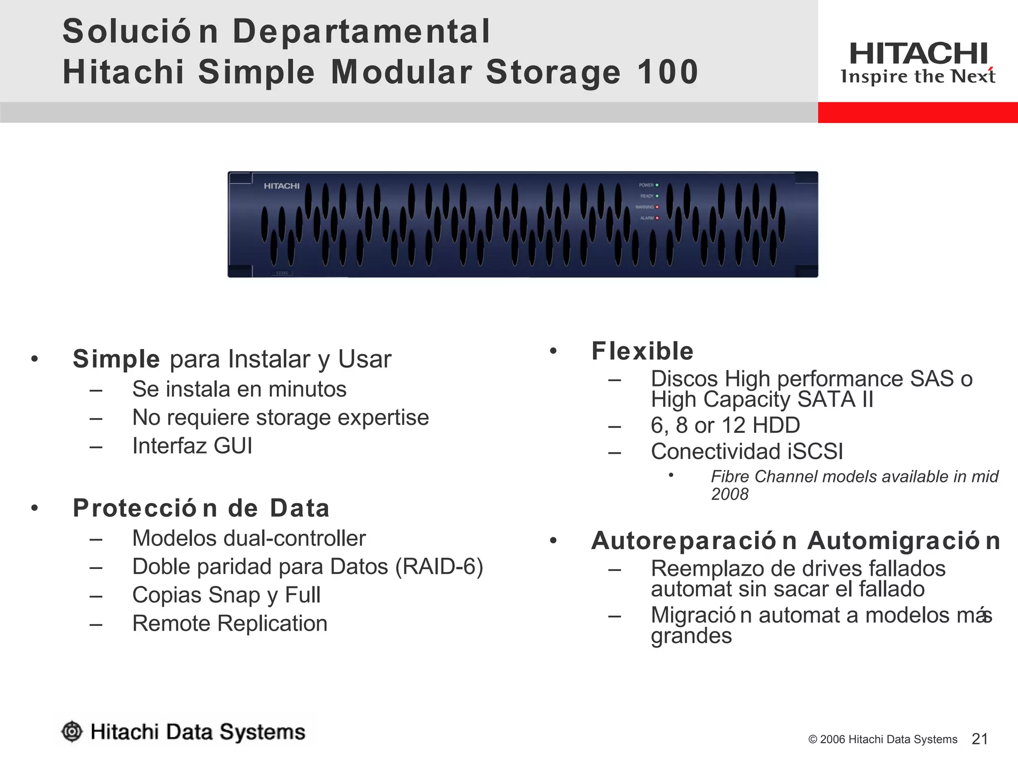 Solució n Departamental
    Hitachi Simple Modular Storage 100




•   Simple para Instalar y Usar              •   Flexible
     –   Se instala en minutos                    –   Discos High performance SAS o
                                                      High Capacity SATA II
     –   No requiere storage expertise            –   6, 8 or 12 HDD
     –   Interfaz GUI                             –   Conectividad iSCSI
                                                       •    Fibre Channel models available in mid
                                                            2008
•   Protecció n de Data
     –   Modelos dual-controller             •   Autoreparació n Automigració n
     –   Doble paridad para Datos (RAID-6)        –   Reemplazo de drives fallados
     –   Copias Snap y Full                           automat sin sacar el fallado
     –   Remote Replication                       –   Migració n automat a modelos más
                                                      grandes



                                                                        © 2006 Hitachi Data Systems   21
 