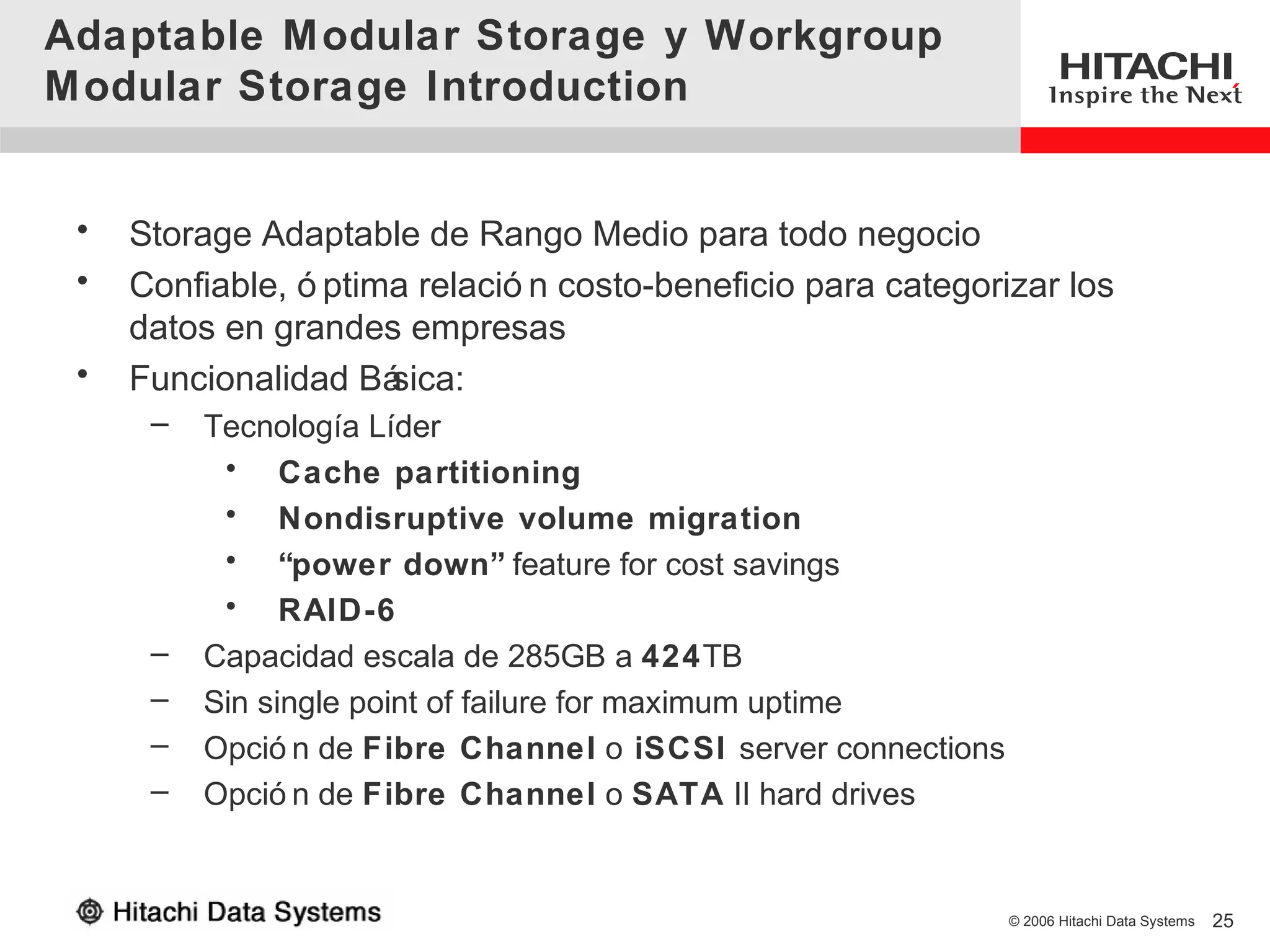 Adaptable Modular Storage y Workgroup
Modular Storage Introduction


 •   Storage Adaptable de Rango Medio para todo negocio
 •   Confiable, ó ptima relació n costo-beneficio para categorizar los
     datos en grandes empresas
 •   Funcionalidad Bá sica:
      –   Tecnología Líder
           • Cache partitioning
           • Nondisruptive volume migration
           • “power down” feature for cost savings
           • RAID-6
      –   Capacidad escala de 285GB a 424TB
      –   Sin single point of failure for maximum uptime
      –   Opció n de Fibre Channel o iSCSI server connections
      –   Opció n de Fibre Channel o SATA II hard drives


                                                                © 2006 Hitachi Data Systems   25
 