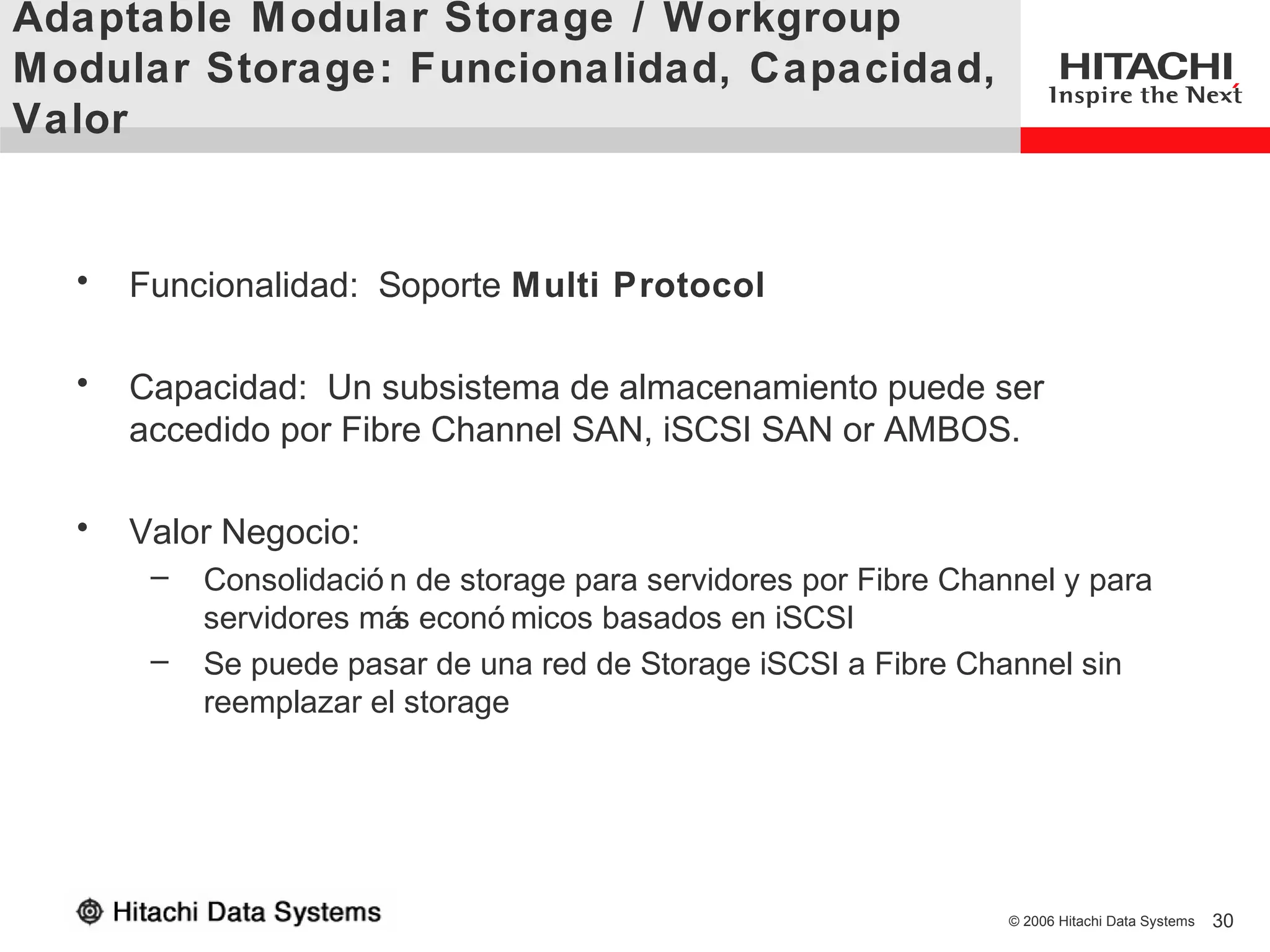 Adaptable Modular Storage / Workgroup
Modular Storage: Funcionalidad, Capacidad,
Valor


  •   Funcionalidad: Soporte Multi Protocol

  •   Capacidad: Un subsistema de almacenamiento puede ser
      accedido por Fibre Channel SAN, iSCSI SAN or AMBOS.

  •   Valor Negocio:
       –   Consolidació n de storage para servidores por Fibre Channel y para
           servidores má econó micos basados en iSCSI
                        s
       –   Se puede pasar de una red de Storage iSCSI a Fibre Channel sin
           reemplazar el storage




                                                                   © 2006 Hitachi Data Systems   30
 