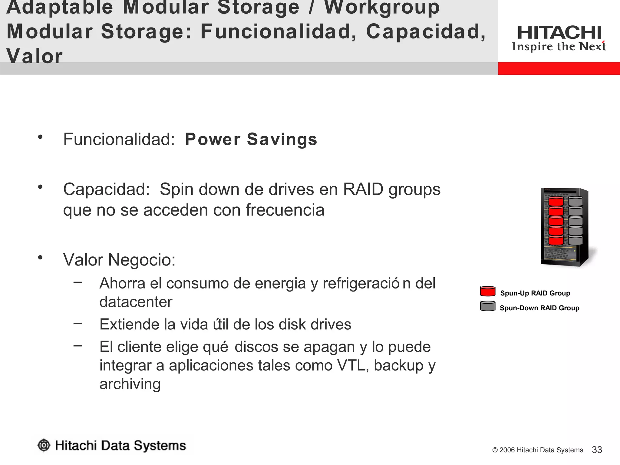Adaptable M odular Storage / Workgroup
M odular Storage: Funcionalidad, Capacidad,
Valor


  •   Funcionalidad: Power Savings

  •   Capacidad: Spin down de drives en RAID groups
      que no se acceden con frecuencia

  •   Valor Negocio:
       –   Ahorra el consumo de energia y refrigeració n del     Spun-Up RAID Group
           datacenter                                            Spun-Down RAID Group

       –   Extiende la vida ú de los disk drives
                              til
       –   El cliente elige qué discos se apagan y lo puede
           integrar a aplicaciones tales como VTL, backup y
           archiving



                                                               © 2006 Hitachi Data Systems   33
 