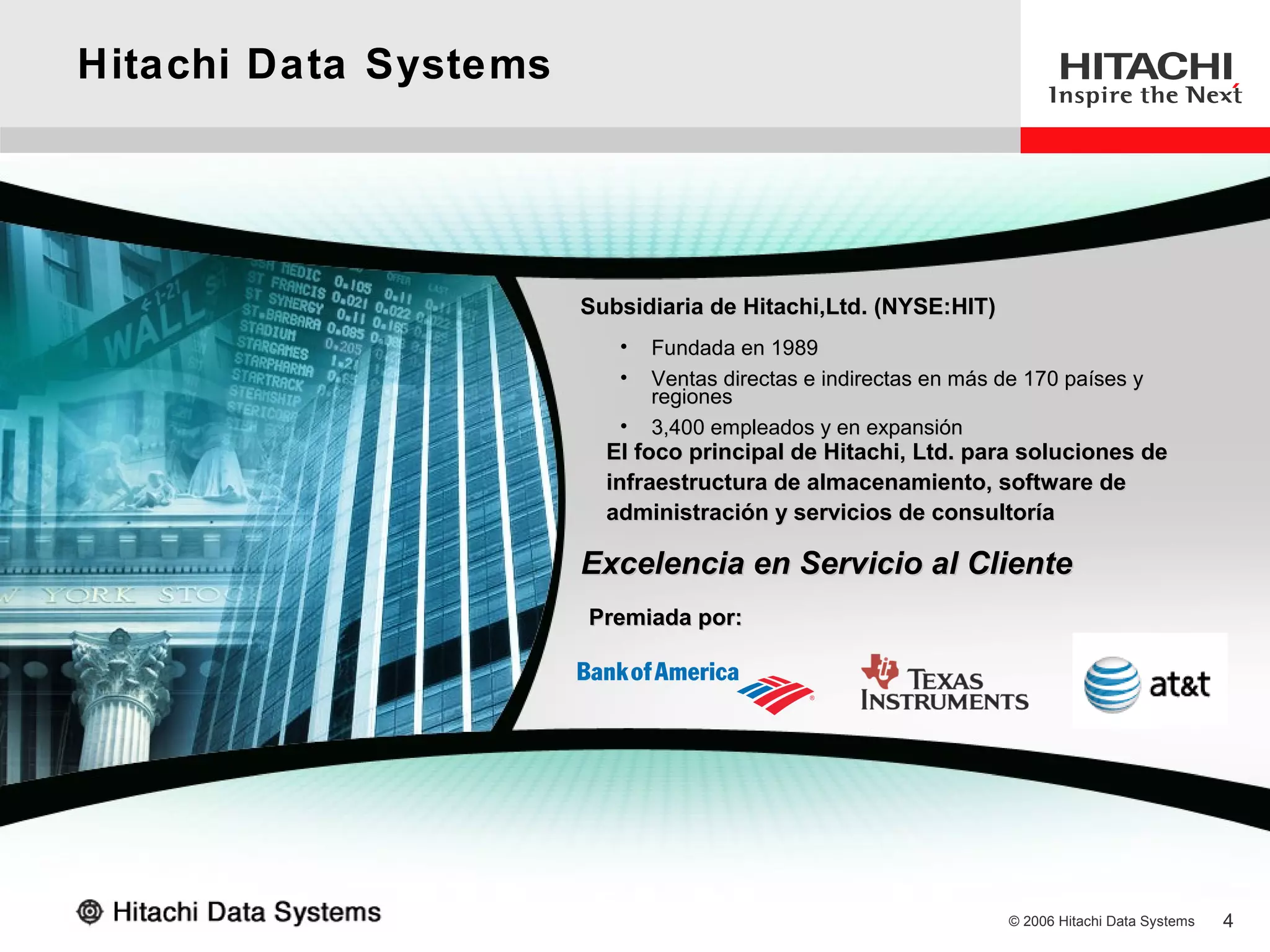 Hitachi Data Systems




                       Subsidiaria de Hitachi,Ltd. (NYSE:HIT)
                          •   Fundada en 1989
                          •   Ventas directas e indirectas en más de 170 países y
                              regiones
                          •   3,400 empleados y en expansión
                         El foco principal de Hitachi, Ltd. para soluciones de
                         infraestructura de almacenamiento, software de
                         administración y servicios de consultoría

                       Excelencia en Servicio al Cliente
                       Premiada por:




                                                                  © 2006 Hitachi Data Systems   4
 