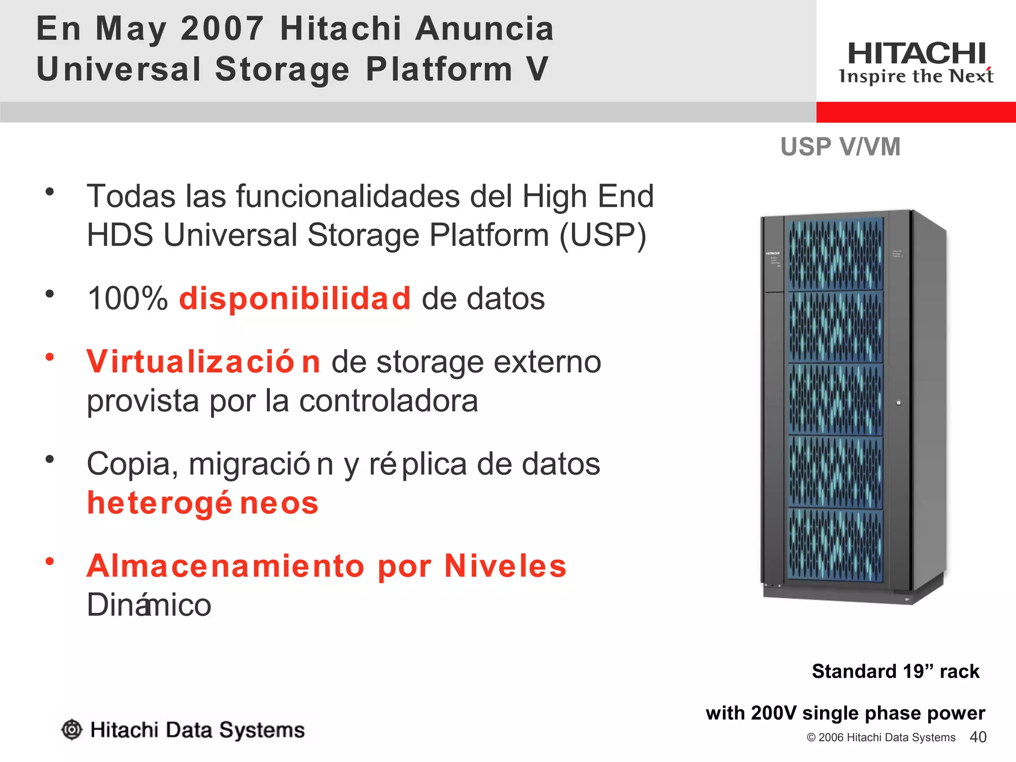 En May 2007 Hitachi Anuncia
Universal Storage Platform V

                                                  USP V/VM
• Todas las funcionalidades del High End
  HDS Universal Storage Platform (USP)
• 100% disponibilidad de datos
• Virtualizació n de storage externo
  provista por la controladora
• Copia, migració n y ré plica de datos
  heterogé neos
• Almacenamiento por Niveles
  Diná
     mico
                                                     Standard 19” rack

                                           with 200V single phase power
                                                     © 2006 Hitachi Data Systems   40
 
