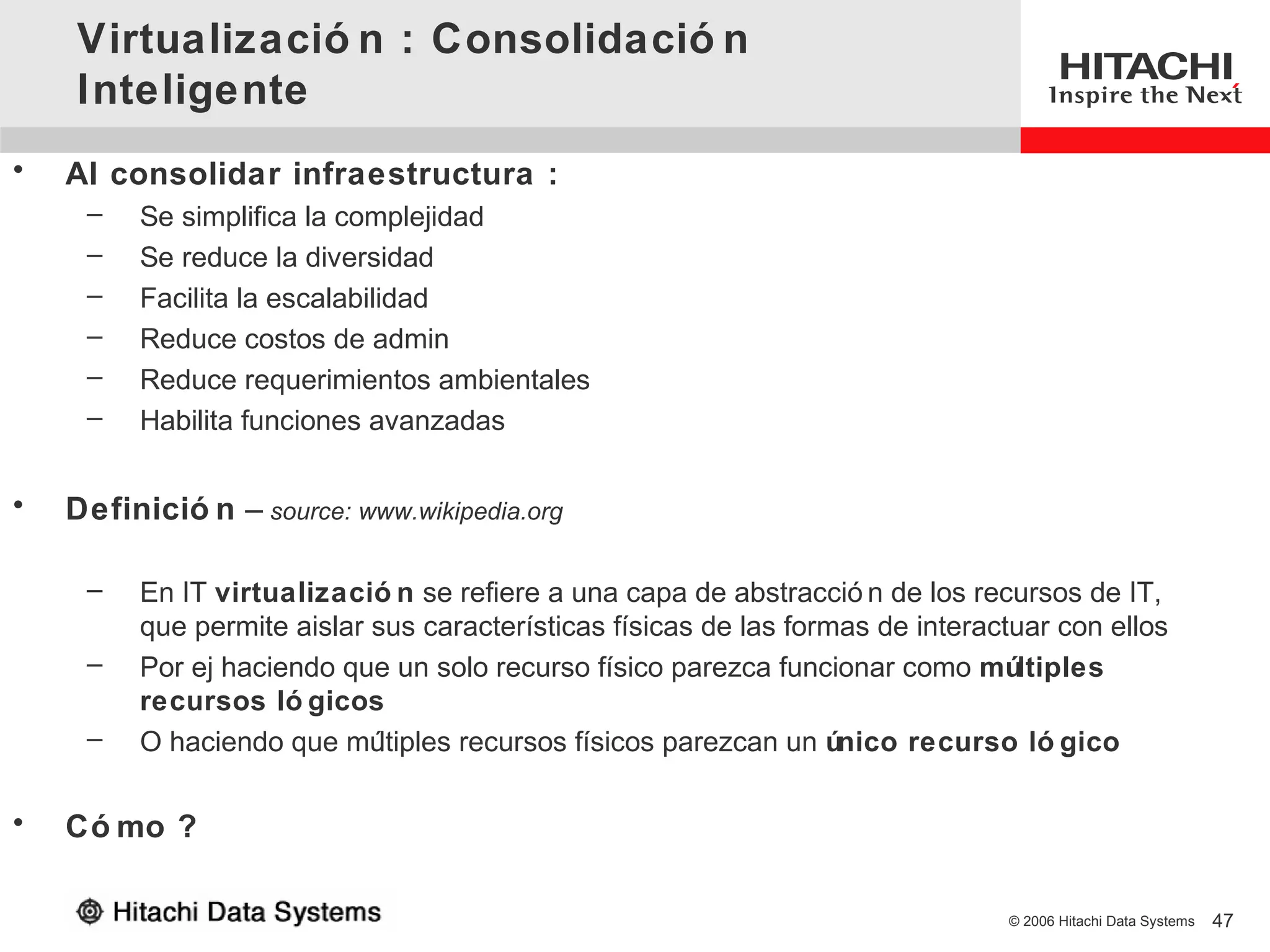 Virtualizació n : Consolidació n
    Inteligente
•   Al consolidar infraestructura :
     –   Se simplifica la complejidad
     –   Se reduce la diversidad
     –   Facilita la escalabilidad
     –   Reduce costos de admin
     –   Reduce requerimientos ambientales
     –   Habilita funciones avanzadas


•   Definició n – source: www.wikipedia.org

     –   En IT virtualizació n se refiere a una capa de abstracció n de los recursos de IT,
         que permite aislar sus características físicas de las formas de interactuar con ellos
     –   Por ej haciendo que un solo recurso físico parezca funcionar como múltiples
         recursos ló gicos
     –   O haciendo que mú   ltiples recursos físicos parezcan un único recurso ló gico

•   Có mo ?

                                                                                © 2006 Hitachi Data Systems   47
 