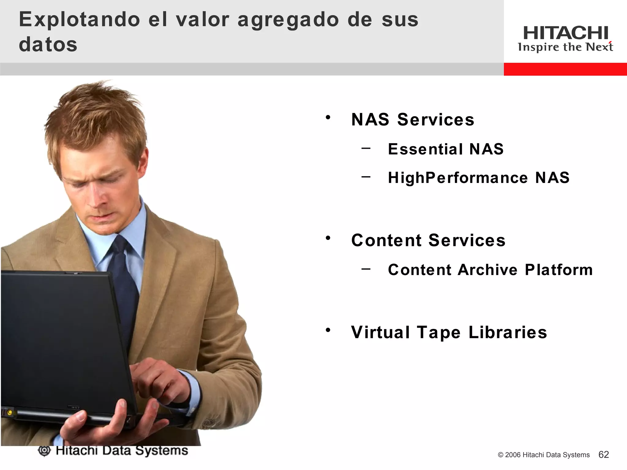 Explotando el valor agregado de sus
datos


                          •   NAS Services
                               –   Essential NAS
                               –   HighPerformance NAS


                          •   Content Services
                               –   Content Archive Platform


                          •   Virtual Tape Libraries




                                               © 2006 Hitachi Data Systems   62
 