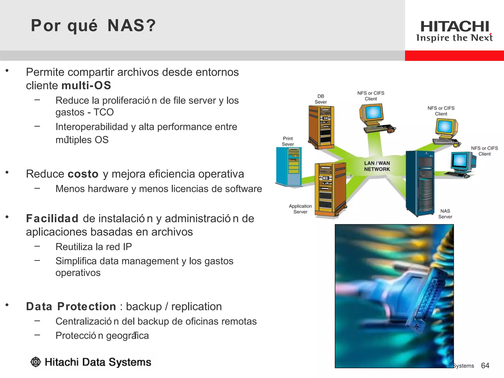 Por qué NAS?

•   Permite compartir archivos desde entornos
    cliente multi-OS
     –   Reduce la proliferació n de file server y los
         gastos - TCO
     –   Interoperabilidad y alta performance entre
         mú ltiples OS


•   Reduce costo y mejora eficiencia operativa
     –   Menos hardware y menos licencias de software

•   Facilidad de instalació n y administració n de
    aplicaciones basadas en archivos
     –   Reutiliza la red IP
     –   Simplifica data management y los gastos
         operativos


•   Data Protection : backup / replication
     –   Centralizació n del backup de oficinas remotas
     –   Protecció n geográ fica

                                                          © 2006 Hitachi Data Systems   64
 