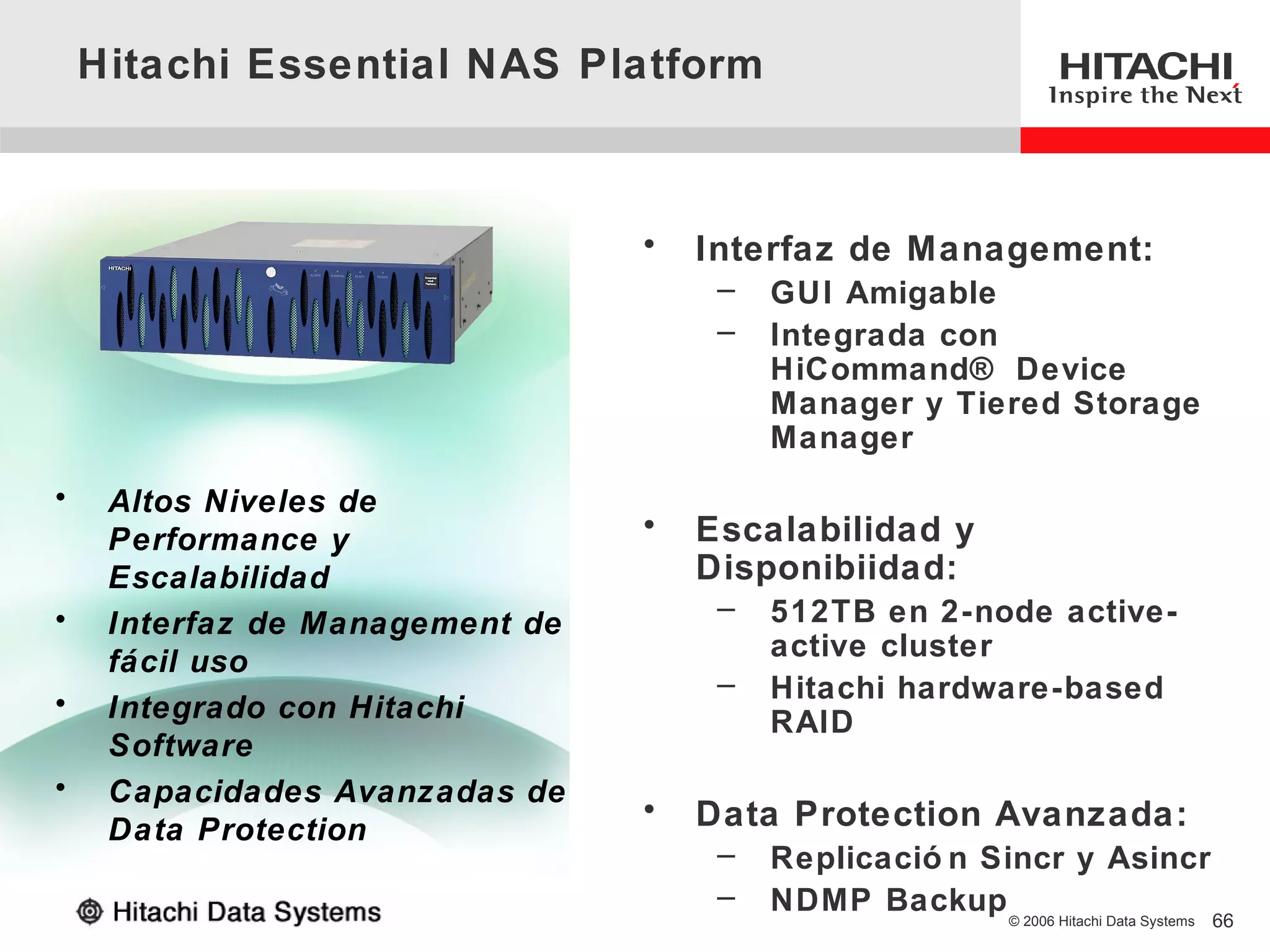 Hitachi Essential NAS Platform



                                 •   Interfaz de Management:
                                      –   GUI Amigable
                                      –   Integrada con
                                          HiCommand® Device
                                          Manager y Tiered Storage
                                          Manager
•    Altos Niveles de
     Performance y               •   Escalabilidad y
     Escalabilidad                   Disponibiidad:
•                                     –   512TB en 2-node active-
     Interfaz de Management de
     fácil uso                            active cluster
                                      –   Hitachi hardware-based
•    Integrado con Hitachi                RAID
     Software
•    Capacidades Avanzadas de
                                 •   Data Protection Avanzada:
     Data Protection
                                      –   Replicació n Sincr y Asincr
                                      –   NDMP Backup © 2006 Hitachi Data Systems
                                                                                    66
 