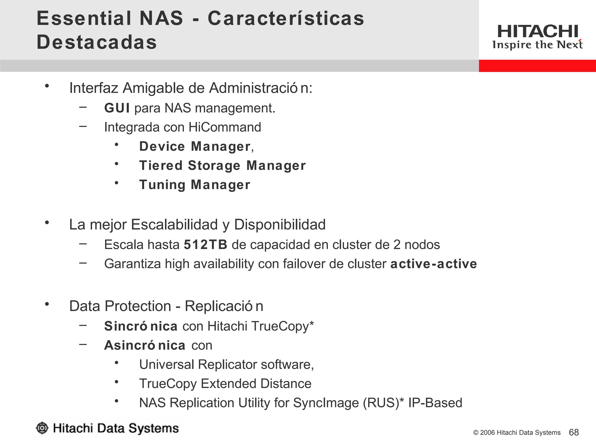 Essential NAS - Características
Destacadas

•   Interfaz Amigable de Administració n:
     –   GUI para NAS management.
     –   Integrada con HiCommand
           •   Device Manager,
           •   Tiered Storage Manager
           •   Tuning Manager

•   La mejor Escalabilidad y Disponibilidad
     –   Escala hasta 512TB de capacidad en cluster de 2 nodos
     –   Garantiza high availability con failover de cluster active-active


•   Data Protection - Replicació n
     –   Sincró nica con Hitachi TrueCopy*
     –   Asincró nica con
          •   Universal Replicator software,
          •   TrueCopy Extended Distance
          •   NAS Replication Utility for SyncImage (RUS)* IP-Based

                                                                         © 2006 Hitachi Data Systems   68
 