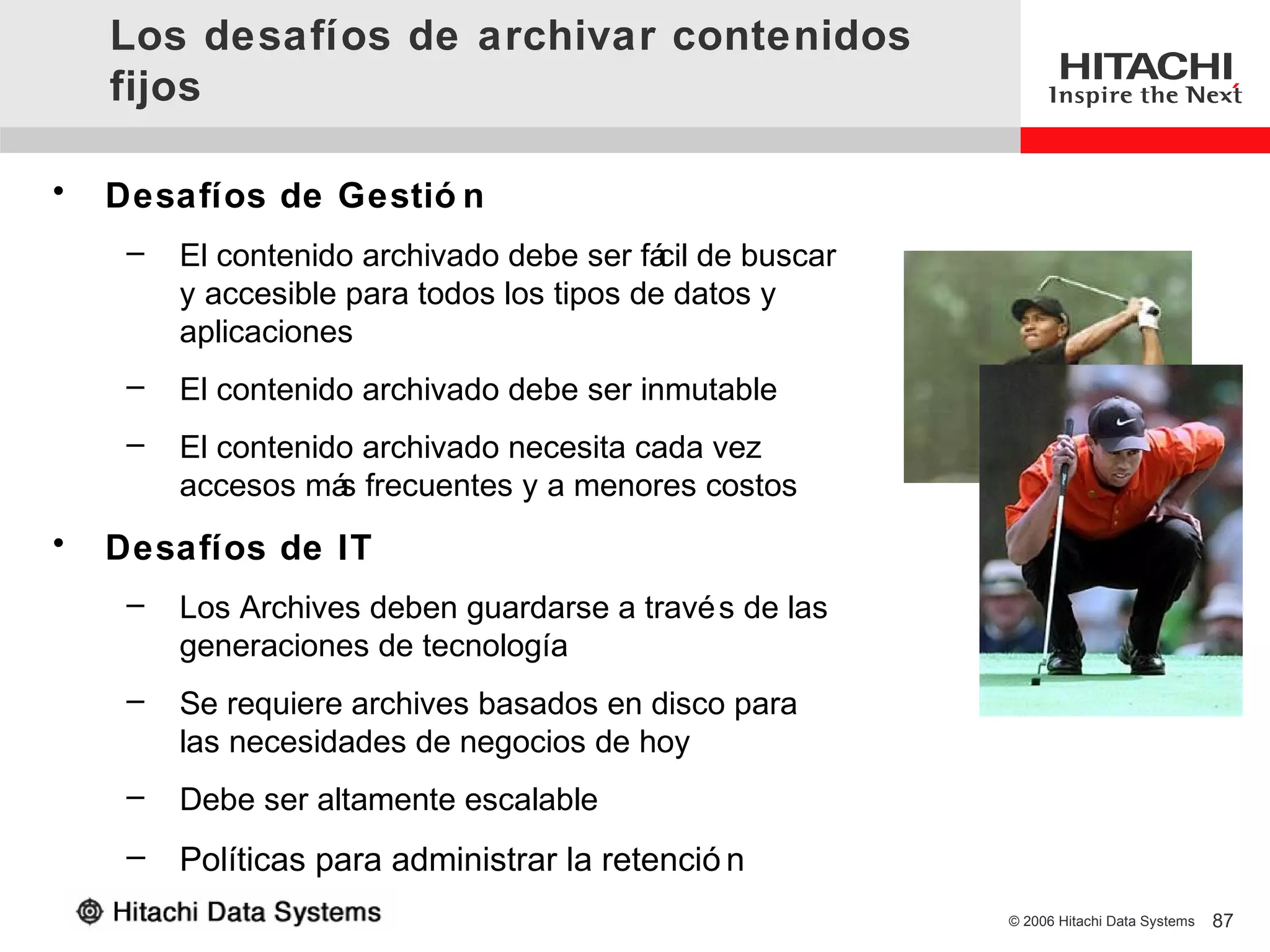 Los desafíos de archivar contenidos
    fijos

•   Desafíos de Gestió n
     –   El contenido archivado debe ser fá de buscar
                                            cil
         y accesible para todos los tipos de datos y
         aplicaciones
     –   El contenido archivado debe ser inmutable
     –   El contenido archivado necesita cada vez
         accesos má frecuentes y a menores costos
                    s
•   Desafíos de IT
     –   Los Archives deben guardarse a travé s de las
         generaciones de tecnología
     –   Se requiere archives basados en disco para
         las necesidades de negocios de hoy
     –   Debe ser altamente escalable
     –   Políticas para administrar la retenció n
                                                         © 2006 Hitachi Data Systems   87
 