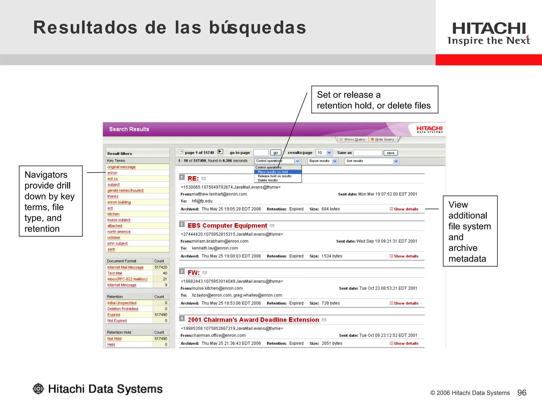 Resultados de las búsquedas


                                Set or release a
                                retention hold, or delete files




Navigators
provide drill
down by key
terms, file                                                         View
type, and                                                           additional
retention                                                           file system
                                                                    and
                                                                    archive
                                                                    metadata




                                                              © 2006 Hitachi Data Systems   96
 