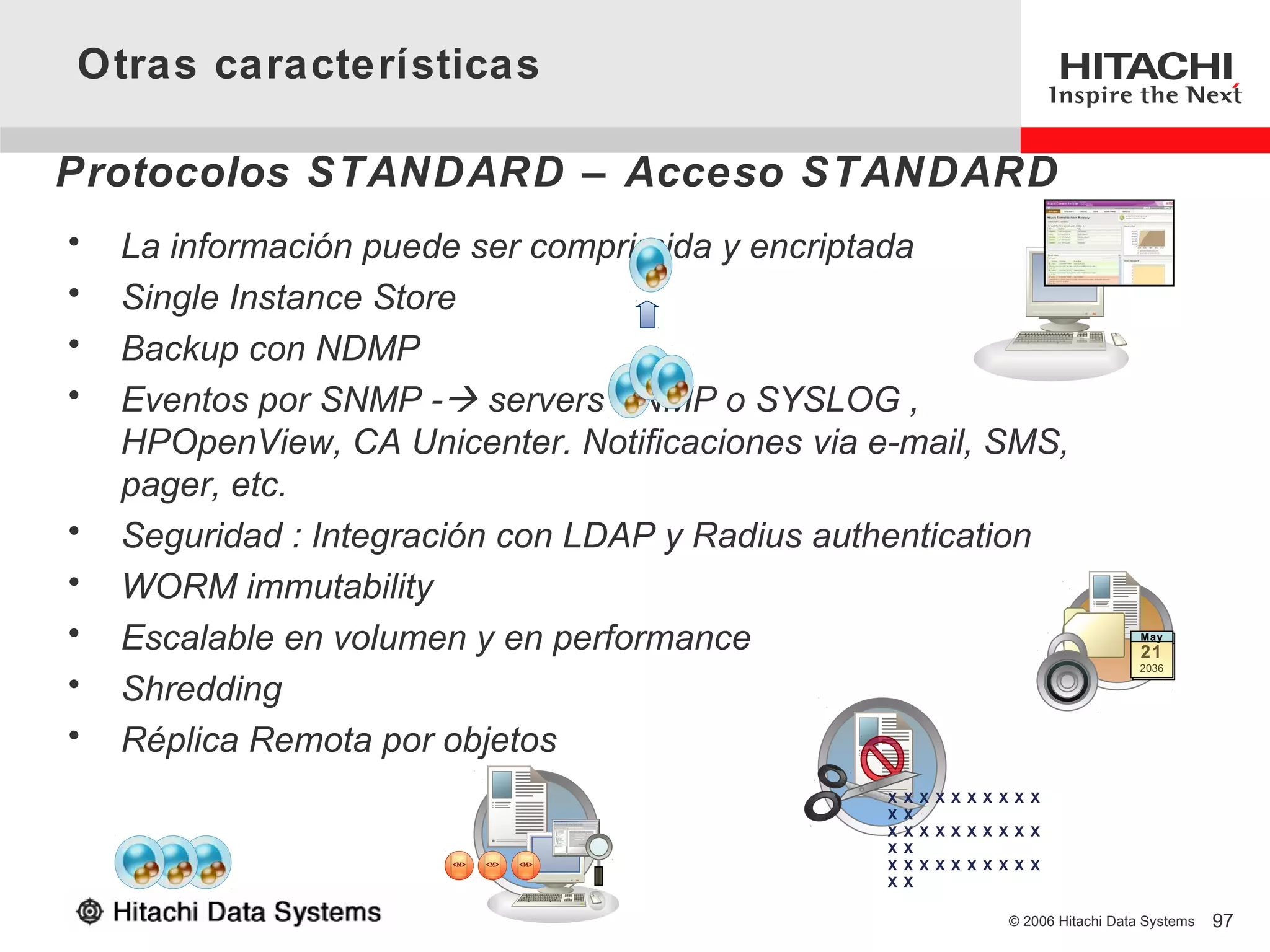 Otras características

Protocolos STANDARD – Acceso STANDARD
•   La información puede ser comprimida y encriptada
•   Single Instance Store
•   Backup con NDMP
•   Eventos por SNMP - servers SNMP o SYSLOG ,
    HPOpenView, CA Unicenter. Notificaciones via e-mail, SMS,
    pager, etc.
•   Seguridad : Integración con LDAP y Radius authentication
•   WORM immutability
•   Escalable en volumen y en performance                                            May
                                                                                     May
                                                                                     21
                                                                                     21
                                                                                      2036

•   Shredding
•   Réplica Remota por objetos
                                                  X   X X X X X X X X X
                                                  X   X
                                                  X   X X X X X X X X X
                                                  X   X
                                                  X   X X X X X X X X X
                                                  X   X

                                                                   © 2006 Hitachi Data Systems   97
 