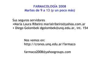 FARMACOLOGÍA 2008
Martes de 9 a 13 (y un poco más)
Sus seguros servidores
•María Laura Ribeiro marialribeiro@yahoo.com.ar
• Diego Golombek dgolombek@unq.edu.ar, int. 154
Nos vemos en:
http://cronos.unq.edu.ar/farmaco
farmaco2008@yahoogroups.com
 