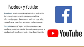 Facebook y Youtube
Facebook es el caso más exitoso de la aplicación
del Internet como medio de comunicación e
información, pues da acceso a noticias y permite
comunicarse con otras personas en tiempo real.
Youtube demostró que también sirve como un
medio de entretenimiento, llegando a reemplazar a
medios tradicionales como la televisión o la radio.
 