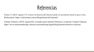 Referencias
Forero, T. (2019, Agosto 17). Conoce la historia del Internet desde su nacimiento hasta lo que es hoy.
Rockcontent. https://rockcontent.com/es/blog/historia-del-internet/
Cámara Valencia. (2019, Agosto 02). ¿Cuando nació internet? Historia y evolución. Cámara Valencia.
https://www.mastermarketing-valencia.com/marketing-digital/blog/internet-historia-evolucion/
 