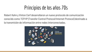 Principios de los años 70s
Robert Kahn y Vinton Cerf desarrollaron un nuevo protocolo de comunicación
conocido como TCP/IP (Transfer Control Protocol/Internet Protocol) destinado a
la transmisión de información entre redes interconectadas.
 