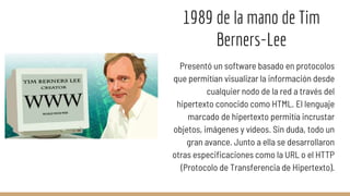1989 de la mano de Tim
Berners-Lee
Presentó un software basado en protocolos
que permitían visualizar la información desde
cualquier nodo de la red a través del
hipertexto conocido como HTML. El lenguaje
marcado de hipertexto permitía incrustar
objetos, imágenes y vídeos. Sin duda, todo un
gran avance. Junto a ella se desarrollaron
otras especificaciones como la URL o el HTTP
(Protocolo de Transferencia de Hipertexto).
 