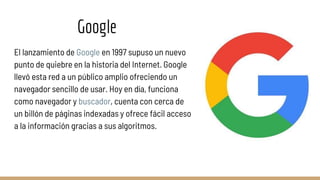 Google
El lanzamiento de Google en 1997 supuso un nuevo
punto de quiebre en la historia del Internet. Google
llevó esta red a un público amplio ofreciendo un
navegador sencillo de usar. Hoy en día, funciona
como navegador y buscador, cuenta con cerca de
un billón de páginas indexadas y ofrece fácil acceso
a la información gracias a sus algoritmos.
 