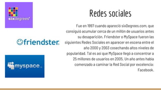 Redes sociales
Fue en 1997 cuando apareció sixDegrees.com, que
consiguió acumular cerca de un millón de usuarios antes
su desaparición. Friendster o MySpace fueron las
siguientes Redes Sociales en aparecer en escena entre el
año 2000 y 2003 cosechando altos niveles de
popularidad. Tal es así que MySpace llegó a concentrar a
25 millones de usuarios en 2005. Un año antes había
comenzado a caminar la Red Social por excelencia:
Facebook.
 