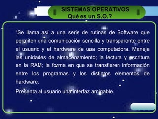 SISTEMAS OPERATIVOS
                       Qué es un S.O.?

 “Se llama así a una serie de rutinas de Software que
  permiten una comunicación sencilla y transparente entre
  el usuario y el hardware de una computadora. Maneja
  las unidades de almacenamiento; la lectura y escritura
  en la RAM; la forma en que se transfieren información
  entre los programas y los distintos elementos de
  hardware.
 Presenta al usuario una interfaz amigable.


                                                  LOGO
 