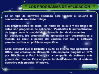 LOS PROGRAMAS DE APLICACION

Es un tipo de software diseñado para facilitar al usuario la
concreción de un cierto trabajo.

Los procesadores de texto, las hojas de cálculo y las bases de
datos son programas de aplicación. Posibilitan la automatización
de tareas como la contabilidad o la redacción de documentos.
En ocasiones, los programas de aplicación son desarrollados a
medida, es decir, a pedido del usuario. Por eso, el software
permite resolver un problema específico.

Cabe destacar que el paquete o suite de oficina más conocido es
Office, una creación de Microsoft. Esta empresa, fundada en 1975
por Bill Gates y Paul Allen, es la compañía de software más
grande del mundo. Esta empresa también desarrolla el sistema
operativo más popular: Windows.
                                                         LOGO
 