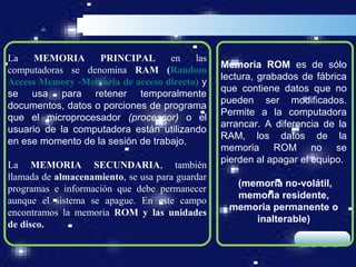 La   MEMORIA       PRINCIPAL       en   las
                                                 Memoria ROM es de sólo
computadoras se denomina RAM (Random
                                                 lectura, grabados de fábrica
Access Memory -Memoria de acceso directo) y
                                                 que contiene datos que no
se usa para retener temporalmente
                                                 pueden ser modificados.
documentos, datos o porciones de programa
                                                 Permite a la computadora
que el microprocesador (processor) o el
                                                 arrancar. A diferencia de la
usuario de la computadora están utilizando
                                                 RAM, los datos de la
en ese momento de la sesión de trabajo.
                                                 memoria ROM no se
                                                 pierden al apagar el equipo.
La MEMORIA SECUNDARIA, también
llamada de almacenamiento, se usa para guardar
                                                   (memoria no-volátil,
programas e información que debe permanecer
                                                   memoria residente,
aunque el sistema se apague. En este campo
                                                  memoria permanente o
encontramos la memoria ROM y las unidades
                                                      inalterable)
de disco.
                                                                  LOGO
 