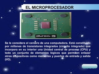EL MICROPROCESADOR




Se le considera el cerebro de una computadora. Está constituido
por millones de transistores integrados (circuito integrado) que
incorpora en su interior una Unidad central de proceso (CPU) y
todo un conjunto de elementos lógicos que permiten enlazar
otros dispositivos como memorias y puertos de entrada y salida
(I/O).

                                                          LOGO
 