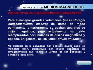ARCHIVOS DE DATOS:   MEDIOS MAGNETICOS
DISPOSITIVOS DE ALMACENAMIENTO PERMANENTE

Para almacenar grandes volúmenes (mass storage-
Almacenamiento masivo) de datos de modo
permanente, anteriormente se usaban aparatos de
cinta magnética, pero actualmente han sido
reemplazados por unidades de discos magnéticos y
ópticos. En general, se les llama (drives-unidades).

No obstante en la actualidad han cobrado mucho auge las
memorias flash, dispositivos con mucha capacidad de
almacenamiento que tienen la ventaja de ser pequeños y
portátiles (pend drive)


                                                  LOGO
 