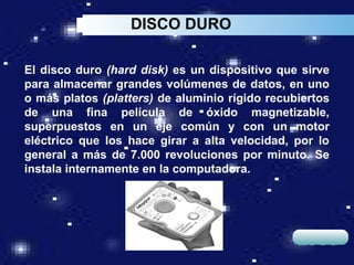 DISCO DURO

El disco duro (hard disk) es un dispositivo que sirve
para almacenar grandes volúmenes de datos, en uno
o más platos (platters) de aluminio rígido recubiertos
de una fina película de óxido magnetizable,
superpuestos en un eje común y con un motor
eléctrico que los hace girar a alta velocidad, por lo
general a más de 7.000 revoluciones por minuto. Se
instala internamente en la computadora.




                                                LOGO
 
