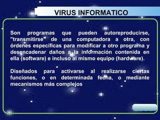 VIRUS INFORMATICO

Son programas que pueden autoreproducirse,
"transmitirse" de una computadora a otra, con
órdenes específicas para modificar a otro programa y
desencadenar daños a la información contenida en
ella (software) e incluso al mismo equipo (hardware).

Diseñados para activarse al realizarse ciertas
funciones, o en determinada fecha, o mediante
mecanismos más complejos



                                               LOGO
 