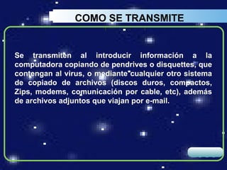 COMO SE TRANSMITE


Se transmiten al introducir información a la
computadora copiando de pendrives o disquettes, que
contengan al virus, o mediante cualquier otro sistema
de copiado de archivos (discos duros, compactos,
Zips, modems, comunicación por cable, etc), además
de archivos adjuntos que viajan por e-mail.




                                               LOGO
 