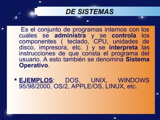 DE SISTEMAS

  Es el conjunto de programas internos con los
 cuales se administra y se controla los
 componentes ( teclado, CPU, unidades de
 disco, impresora, etc. ) y se interpreta las
 instrucciones de que consta el programa del
 usuario. A esto también se denomina Sistema
 Operativo.

 EJEMPLOS:      DOS,    UNIX,    WINDOWS
  95/98/2000, OS/2, APPLE/OS, LINUX, etc.


                                        LOGO
 