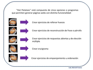 "Hot Potatoes" está compuesto de cinco opciones o programas que permiten generar páginas webs con distinta funcionalidad: Crear ejercicios de rellenar huecos Crear ejercicios de reconstrucción de frase o párrafo Crear ejercicios de respuestas abiertas y de elección múltiple Crear crucigrama Crear ejercicios de emparejamiento u ordenación Lcda. Marineli Francés 