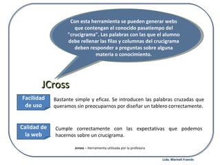 Bastante simple y eficaz. Se introducen las palabras cruzadas que queramos sin preocuparnos por diseñar un tablero correctamente. JCross Con esta herramienta se pueden generar webs que contengan el conocido pasatiempo del "crucigrama". Las palabras con las que el alumno debe rellenar las filas y columnas del crucigrama deben responder a preguntas sobre alguna materia o conocimiento. Facilidad de uso Calidad de la web Cumple correctamente con las expectativas que podemos hacernos sobre un crucigrama. Jcross  – Herramienta utilizada por la profesora Lcda. Marineli Francés 