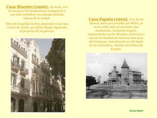 Casa Maestre (1906),   sin duda, una de las joyas del modernismo cartagenero y que más embellece esa alabada fachada urbana de la ciudad.  Obra de Coquillat Llofriú, inspirada en la Casa Calvet de Gaudí, que Beltrí dirigió siguiendo el proyecto del arquitecto. Casa Zapata (1909),   Una de las últimas obras proyectadas por Beltrí, ya en un estilo más novecentista que modernista. La familia Zapata, emparentada con los Maestre, pertenece a una de las familias de mineros más ricas de Cartagena. Actualmente es el Colegio de las Carmelitas, situado   en la Plaza de España. (Víctor Beltrí) 
