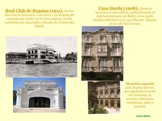 Real Club de Regatas (1911),   las dos fotos hacen referencia a un antes y un después del incendio que acabó con la obra original, siendo sustituido por una réplica. Situado en el Paseo del Muelle Casa Dorda (1908),   Llama la atención en este edificio, probablemente el más barroquizante de Beltrí, cómo repite detalles utilizados en la casa Maestre. Situada  en la calle del Carmen. Mención especial  para el patio interior, que siguiendo la moda del momento, se mezclan influencias cordobesas, taifas y nazarita. (Víctor Beltrí) 