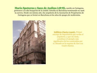 Mario Spotorno y Sanz de Andino (1878),   nacido en Cartagena, pertenece a la alta burguesía de la ciudad. Estudia en Barcelona terminando en 1906 la carrera. Desde ese mismo año, fue arquitecto de la Asociación de Propietarios de Cartagena que se formó en Barcelona en los años de apogeo de modernista. Edificio Clarés (1906).   Primer encargo de importancia que recibe el arquitecto, y que sin duda, constituye el ejemplo más significativo de los construidos por el. Situado en la esquina de Aire con Cuatro Santos. 